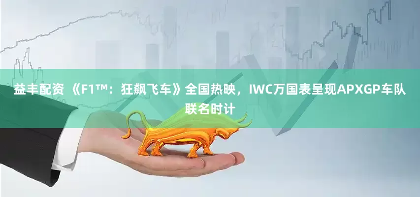 益丰配资 《F1™：狂飙飞车》全国热映，IWC万国表呈现APXGP车队联名时计