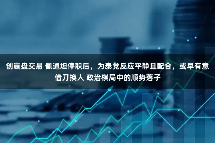 创赢盘交易 佩通坦停职后，为泰党反应平静且配合，或早有意借刀换人 政治棋局中的顺势落子