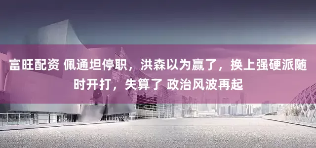 富旺配资 佩通坦停职，洪森以为赢了，换上强硬派随时开打，失算了 政治风波再起
