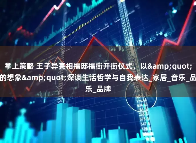 掌上策略 王子异亮相福邸福街开街仪式，以&quot;家的想象&quot;深谈生活哲学与自我表达_家居_音乐_品牌