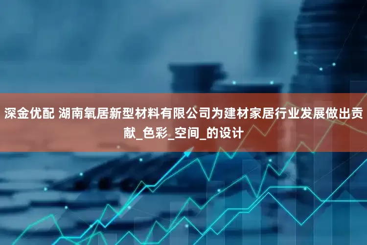 深金优配 湖南氧居新型材料有限公司为建材家居行业发展做出贡献_色彩_空间_的设计