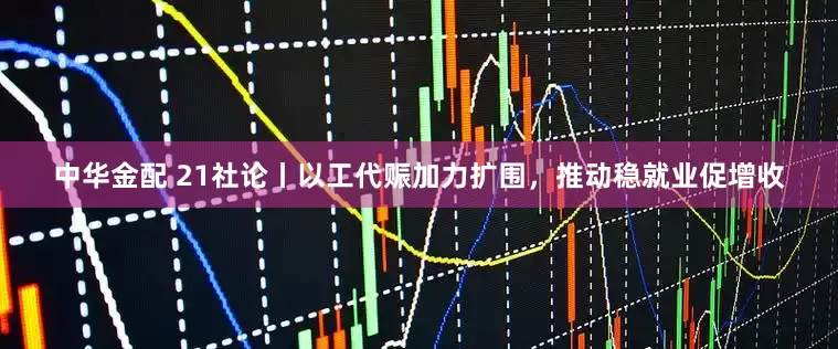 中华金配 21社论丨以工代赈加力扩围，推动稳就业促增收