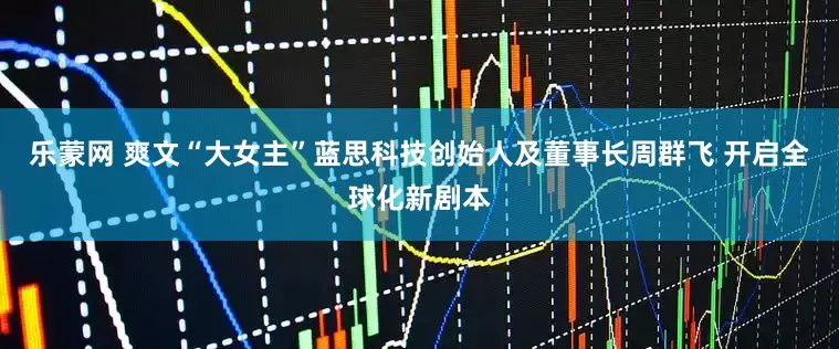 乐蒙网 爽文“大女主”蓝思科技创始人及董事长周群飞 开启全球化新剧本