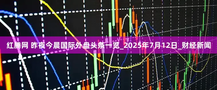 红腾网 昨夜今晨国际外盘头条一览_2025年7月12日_财经新闻
