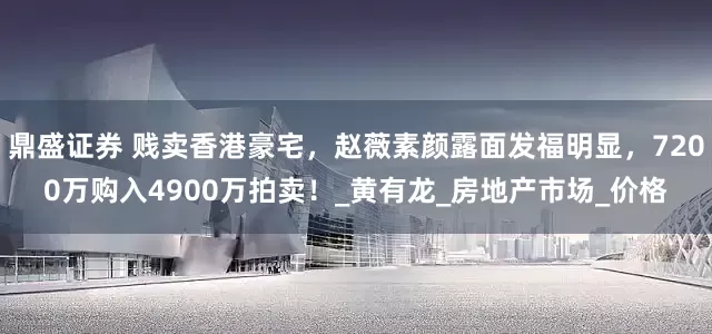 鼎盛证券 贱卖香港豪宅，赵薇素颜露面发福明显，7200万购入4900万拍卖！_黄有龙_房地产市场_价格