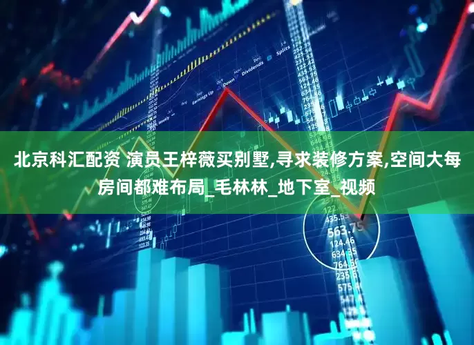 北京科汇配资 演员王梓薇买别墅,寻求装修方案,空间大每房间都难布局_毛林林_地下室_视频