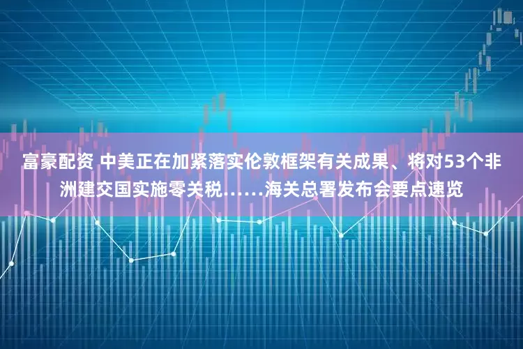 富豪配资 中美正在加紧落实伦敦框架有关成果、将对53个非洲建交国实施零关税……海关总署发布会要点速览
