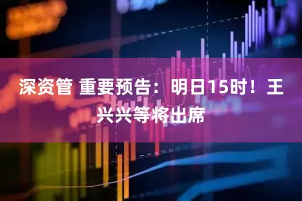 深资管 重要预告：明日15时！王兴兴等将出席
