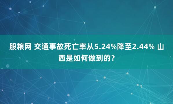 股粮网 交通事故死亡率从5.24%降至2.44% 山西是如何做到的？