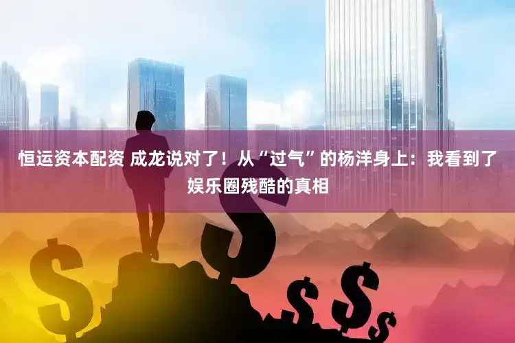 恒运资本配资 成龙说对了！从“过气”的杨洋身上：我看到了娱乐圈残酷的真相