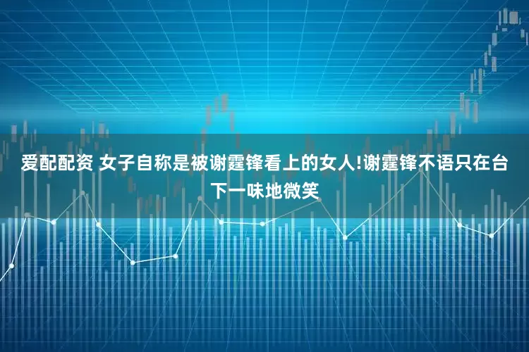 爱配配资 女子自称是被谢霆锋看上的女人!谢霆锋不语只在台下一味地微笑