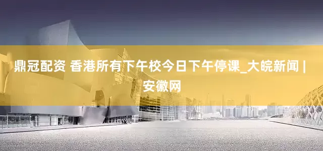 鼎冠配资 香港所有下午校今日下午停课_大皖新闻 | 安徽网
