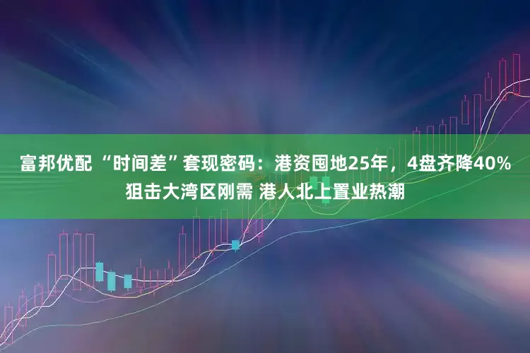 富邦优配 “时间差”套现密码：港资囤地25年，4盘齐降40%狙击大湾区刚需 港人北上置业热潮