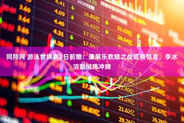 同翔网 游泳世锦赛2日前瞻：潘展乐救赎之战或有惊喜，李冰洁彭旭玮冲牌