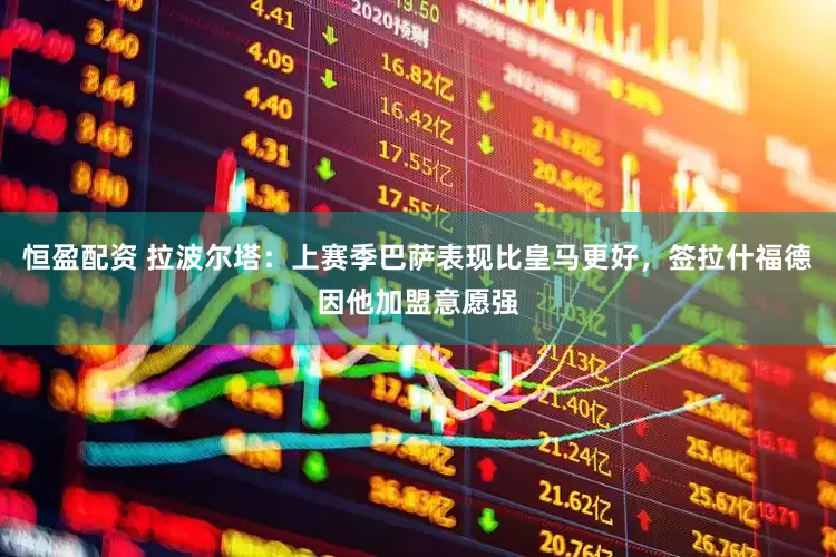 恒盈配资 拉波尔塔：上赛季巴萨表现比皇马更好，签拉什福德因他加盟意愿强