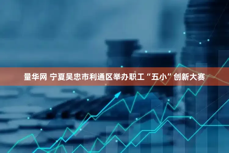 量华网 宁夏吴忠市利通区举办职工“五小”创新大赛