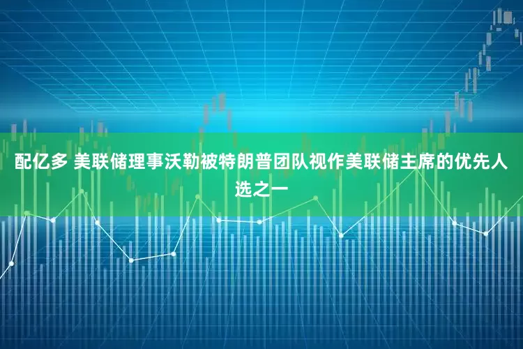 配亿多 美联储理事沃勒被特朗普团队视作美联储主席的优先人选之一