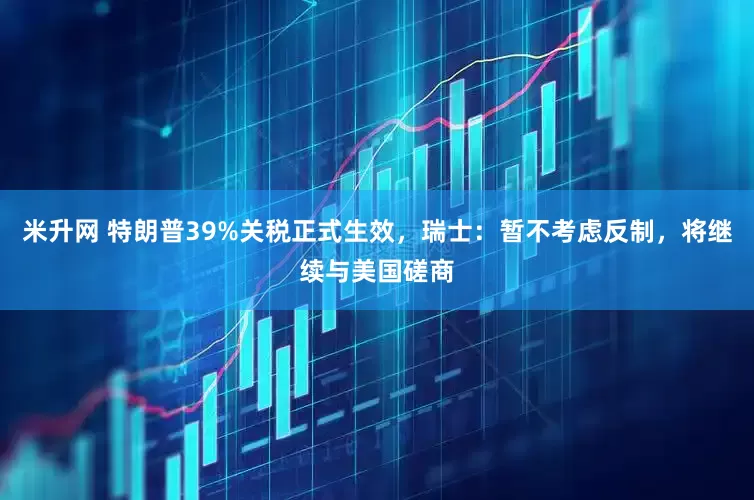 米升网 特朗普39%关税正式生效，瑞士：暂不考虑反制，将继续与美国磋商