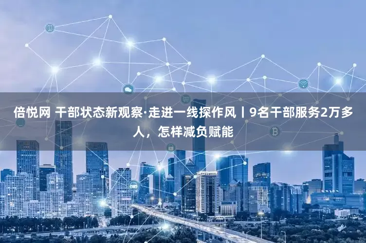 倍悦网 干部状态新观察·走进一线探作风丨9名干部服务2万多人，怎样减负赋能