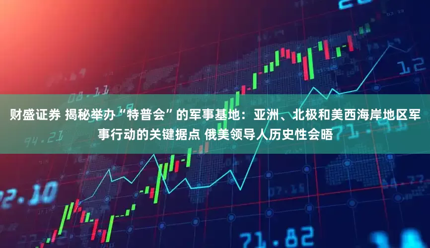财盛证券 揭秘举办“特普会”的军事基地：亚洲、北极和美西海岸地区军事行动的关键据点 俄美领导人历史性会晤