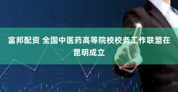 富邦配资 全国中医药高等院校校务工作联盟在昆明成立