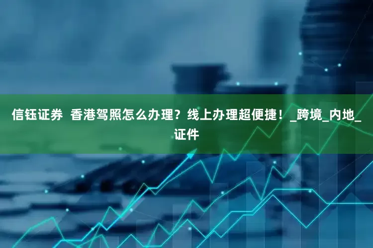 信钰证券  香港驾照怎么办理？线上办理超便捷！_跨境_内地_证件