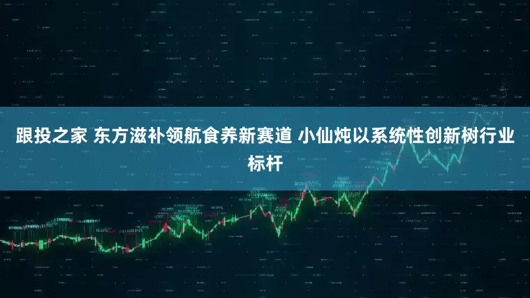 跟投之家 东方滋补领航食养新赛道 小仙炖以系统性创新树行业标杆