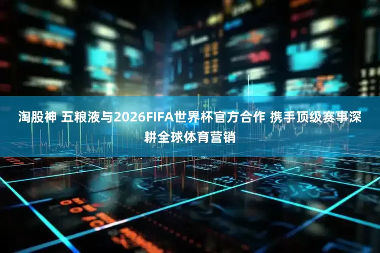 淘股神 五粮液与2026FIFA世界杯官方合作 携手顶级赛事深耕全球体育营销