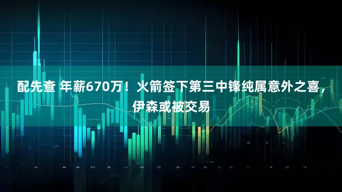 配先查 年薪670万！火箭签下第三中锋纯属意外之喜，伊森或被交易