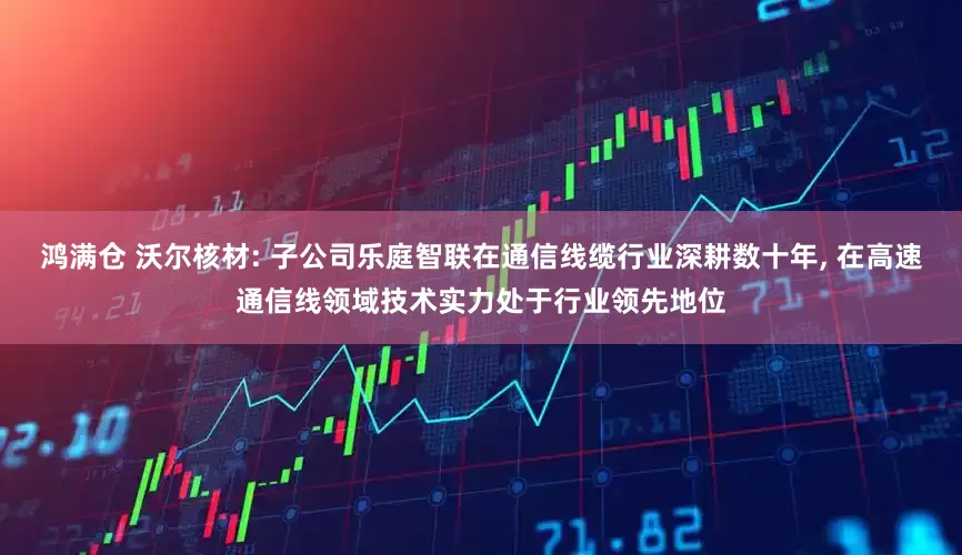 鸿满仓 沃尔核材: 子公司乐庭智联在通信线缆行业深耕数十年, 在高速通信线领域技术实力处于行业领先地位