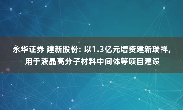 永华证券 建新股份: 以1.3亿元增资建新瑞祥, 用于液晶高分子材料中间体等项目建设