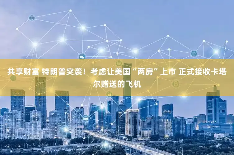 共享财富 特朗普突袭！考虑让美国“两房”上市 正式接收卡塔尔赠送的飞机