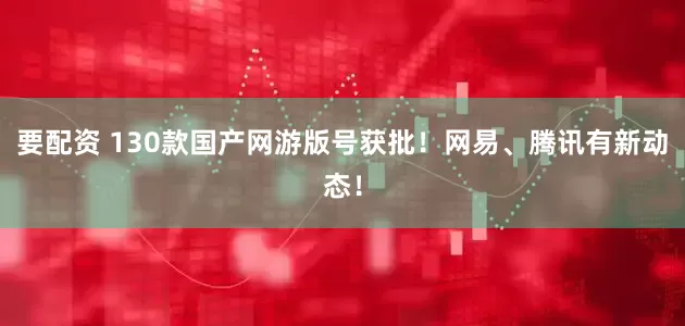 要配资 130款国产网游版号获批！网易、腾讯有新动态！