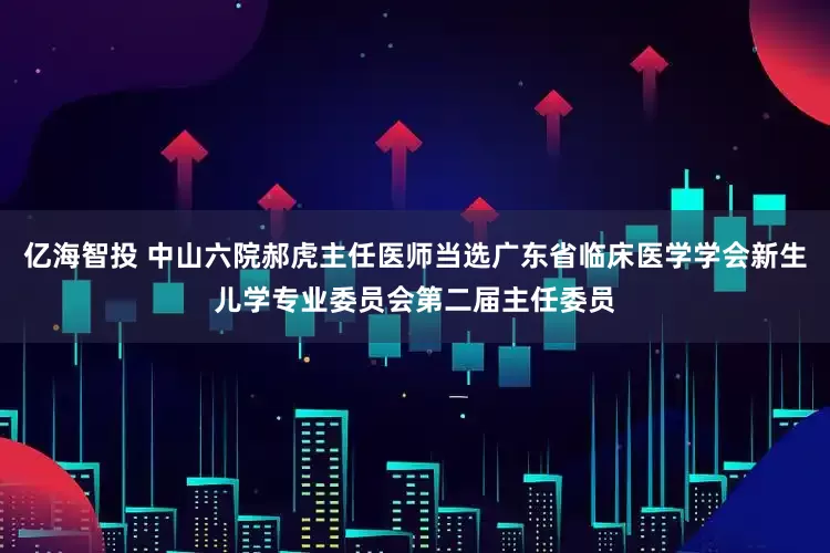 亿海智投 中山六院郝虎主任医师当选广东省临床医学学会新生儿学专业委员会第二届主任委员