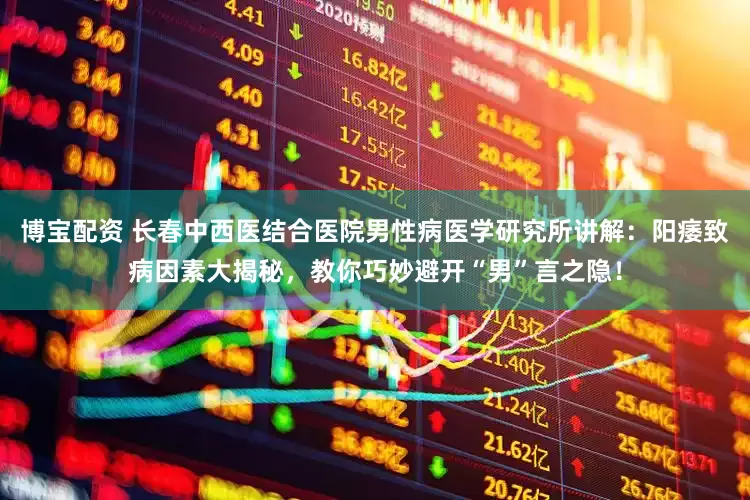 博宝配资 长春中西医结合医院男性病医学研究所讲解：阳痿致病因素大揭秘，教你巧妙避开“男”言之隐！