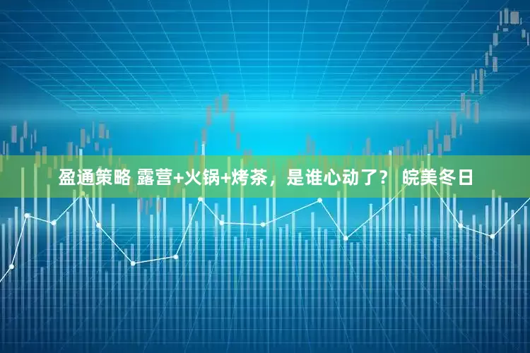 盈通策略 露营+火锅+烤茶，是谁心动了？ 皖美冬日