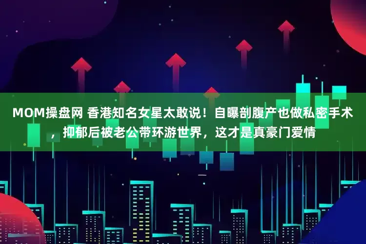 MOM操盘网 香港知名女星太敢说！自曝剖腹产也做私密手术，抑郁后被老公带环游世界，这才是真豪门爱情