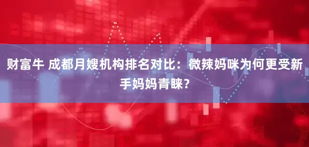 财富牛 成都月嫂机构排名对比：微辣妈咪为何更受新手妈妈青睐？