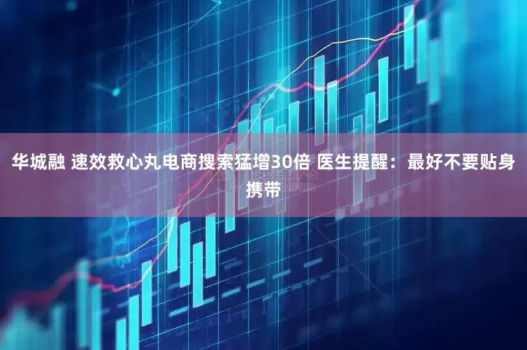 华城融 速效救心丸电商搜索猛增30倍 医生提醒：最好不要贴身携带
