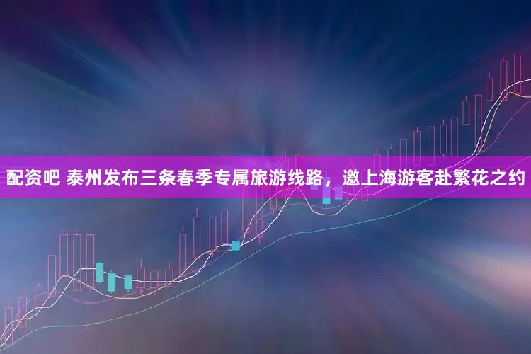 配资吧 泰州发布三条春季专属旅游线路，邀上海游客赴繁花之约