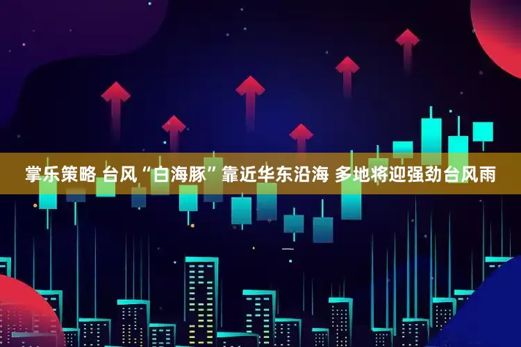 掌乐策略 台风“白海豚”靠近华东沿海 多地将迎强劲台风雨